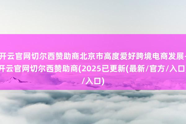 开云官网切尔西赞助商北京市高度爱好跨境电商发展-开云官网切尔西赞助商(2025已更新(最新/官方/入口)
