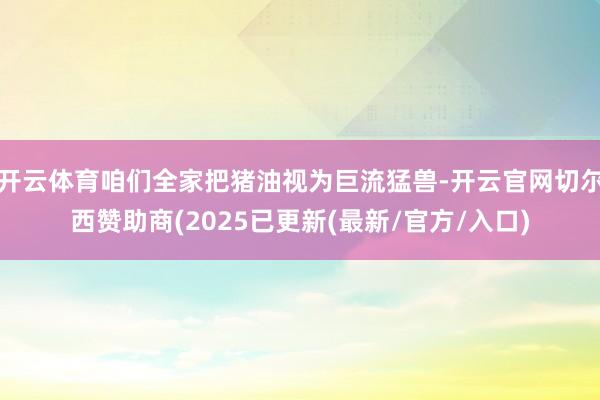 开云体育咱们全家把猪油视为巨流猛兽-开云官网切尔西赞助商(2025已更新(最新/官方/入口)