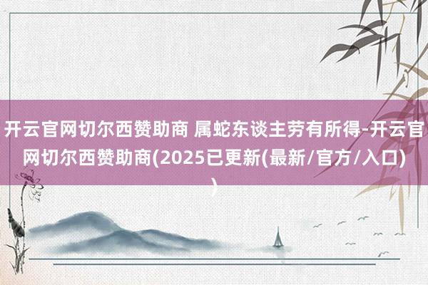 开云官网切尔西赞助商 属蛇东谈主劳有所得-开云官网切尔西赞助商(2025已更新(最新/官方/入口)