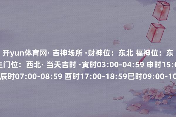 开yun体育网· 吉神场所 ·财神位：东北 福神位：东南喜神位：东北 生门位：西北· 当天吉时 ·寅时03:00-04:59 申时15:00-16:59辰时07:00-08:59 酉时17:00-18:59巳时09:00-10:59 亥时21:00-22:59· 生 肖 ·特吉生肖：鸡、猴、鼠次吉生肖：马、羊、蛇需要驻防：龙、兔、狗当天五行属土白色系（吉色）+白色系（吉色）白色系（吉色）+黄色系（