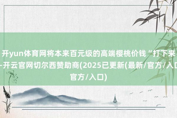开yun体育网将本来百元级的高端樱桃价钱“打下来”-开云官网切尔西赞助商(2025已更新(最新/官方/入口)