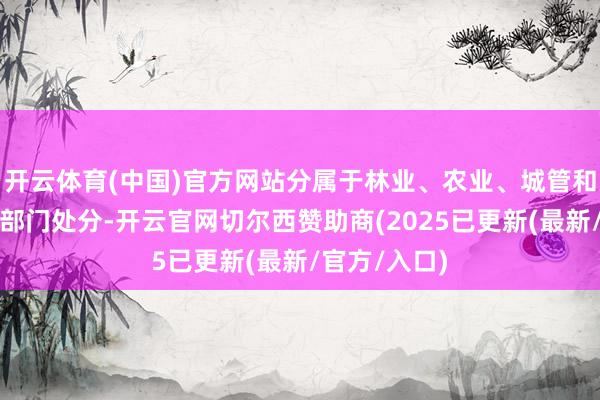 开云体育(中国)官方网站分属于林业、农业、城管和阐述等不同部门处分-开云官网切尔西赞助商(2025已更新(最新/官方/入口)