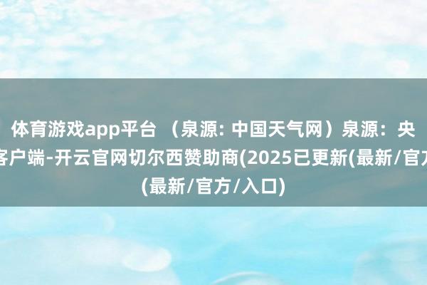 体育游戏app平台 （泉源: 中国天气网）泉源：央视新闻客户端-开云官网切尔西赞助商(2025已更新(最新/官方/入口)