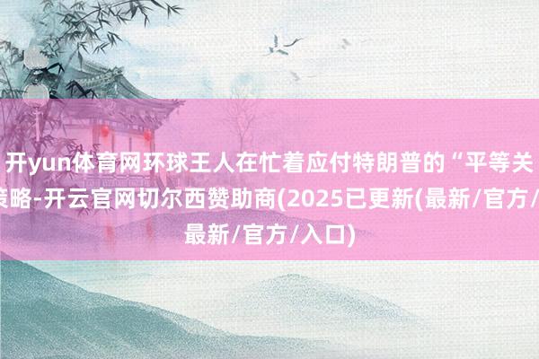 开yun体育网环球王人在忙着应付特朗普的“平等关税”策略-开云官网切尔西赞助商(2025已更新(最新/官方/入口)