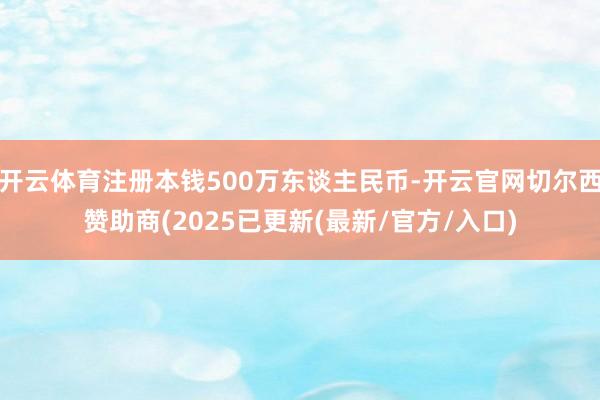 开云体育注册本钱500万东谈主民币-开云官网切尔西赞助商(2025已更新(最新/官方/入口)