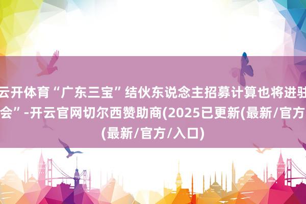 云开体育“广东三宝”结伙东说念主招募计算也将进驻“三博会”-开云官网切尔西赞助商(2025已更新(最新/官方/入口)