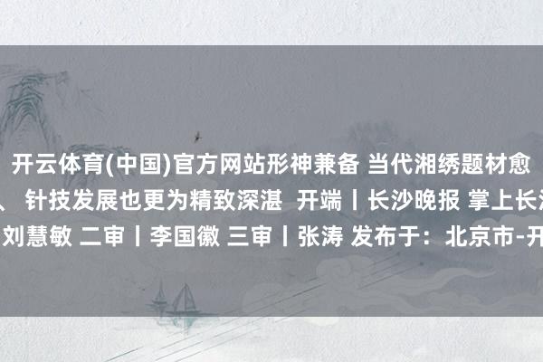 开云体育(中国)官方网站形神兼备 当代湘绣题材愈加平素、针法尤为丰富、 针技发展也更为精致深湛  开端丨长沙晚报 掌上长沙 剪辑丨刘佳 一审丨刘慧敏 二审丨李国徽 三审丨张涛 发布于：北京市-开云官网切尔西赞助商(2025已更新(最新/官方/入口)