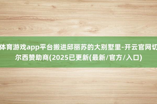 体育游戏app平台搬进邱丽苏的大别墅里-开云官网切尔西赞助商(2025已更新(最新/官方/入口)
