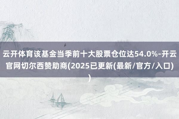 云开体育该基金当季前十大股票仓位达54.0%-开云官网切尔西赞助商(2025已更新(最新/官方/入口)