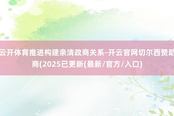 云开体育推进构建亲清政商关系-开云官网切尔西赞助商(2025已更新(最新/官方/入口)