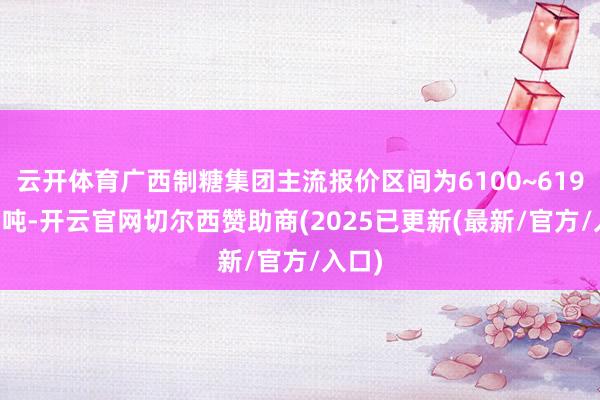 云开体育广西制糖集团主流报价区间为6100~6190元/吨-开云官网切尔西赞助商(2025已更新(最新/官方/入口)