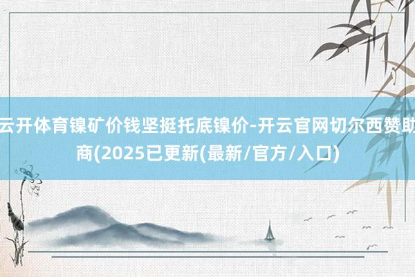 云开体育镍矿价钱坚挺托底镍价-开云官网切尔西赞助商(2025已更新(最新/官方/入口)