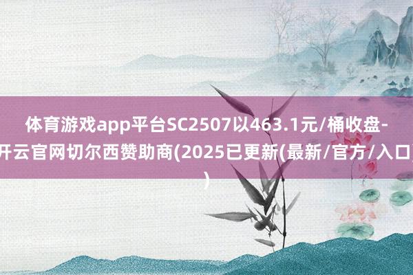 体育游戏app平台SC2507以463.1元/桶收盘-开云官网切尔西赞助商(2025已更新(最新/官方/入口)
