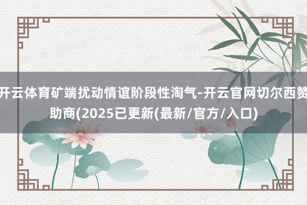 开云体育矿端扰动情谊阶段性淘气-开云官网切尔西赞助商(2025已更新(最新/官方/入口)