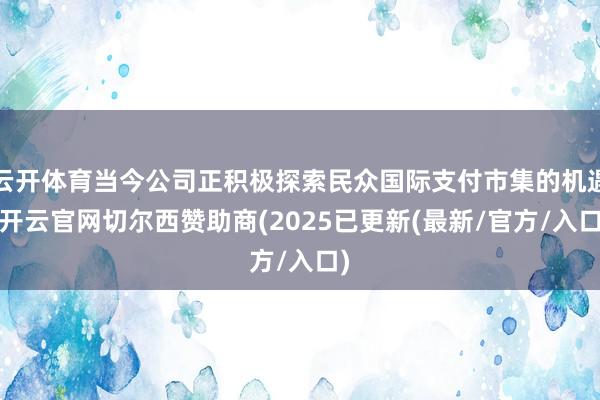云开体育当今公司正积极探索民众国际支付市集的机遇-开云官网切尔西赞助商(2025已更新(最新/官方/入口)