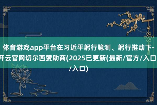 体育游戏app平台在习近平躬行臆测、躬行推动下-开云官网切尔西赞助商(2025已更新(最新/官方/入口)