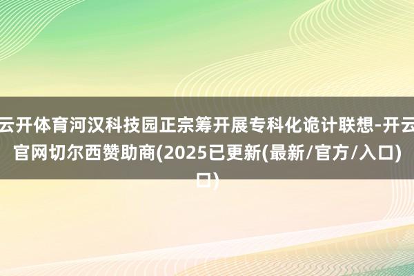 云开体育河汉科技园正宗筹开展专科化诡计联想-开云官网切尔西赞助商(2025已更新(最新/官方/入口)