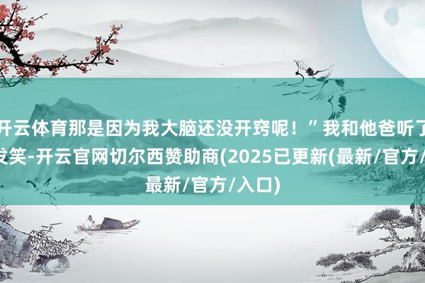 开云体育那是因为我大脑还没开窍呢！”我和他爸听了哑然发笑-开云官网切尔西赞助商(2025已更新(最新/官方/入口)
