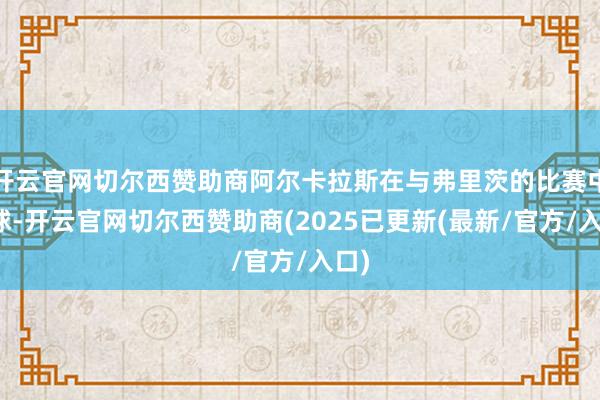 开云官网切尔西赞助商阿尔卡拉斯在与弗里茨的比赛中回球-开云官网切尔西赞助商(2025已更新(最新/官方/入口)
