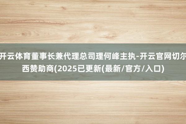 开云体育董事长兼代理总司理何峰主执-开云官网切尔西赞助商(2025已更新(最新/官方/入口)