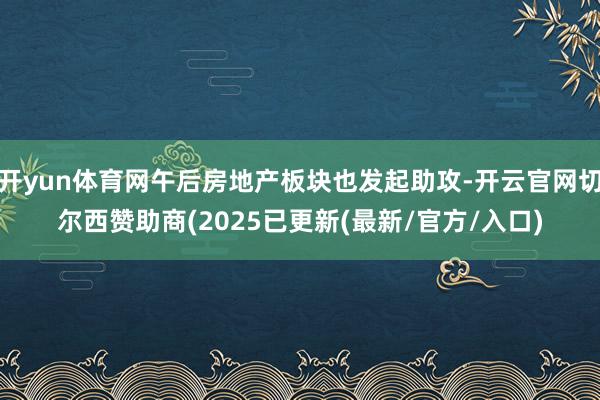 开yun体育网午后房地产板块也发起助攻-开云官网切尔西赞助商(2025已更新(最新/官方/入口)