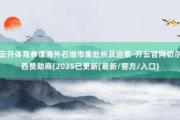 云开体育参谋海外石油市集处所及远景-开云官网切尔西赞助商(2025已更新(最新/官方/入口)