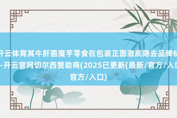 开云体育其牛肝菌魔芋零食在包装正面澈底隐去品牌标识-开云官网切尔西赞助商(2025已更新(最新/官方/入口)