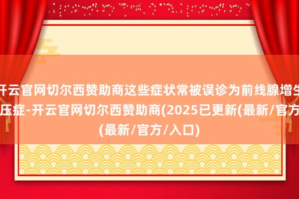 开云官网切尔西赞助商这些症状常被误诊为前线腺增生或低血压症-开云官网切尔西赞助商(2025已更新(最新/官方/入口)