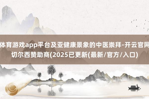 体育游戏app平台及亚健康景象的中医崇拜-开云官网切尔西赞助商(2025已更新(最新/官方/入口)