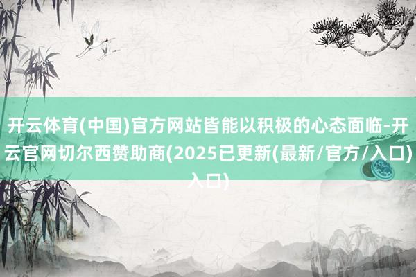 开云体育(中国)官方网站皆能以积极的心态面临-开云官网切尔西赞助商(2025已更新(最新/官方/入口)