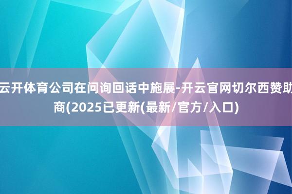 云开体育公司在问询回话中施展-开云官网切尔西赞助商(2025已更新(最新/官方/入口)