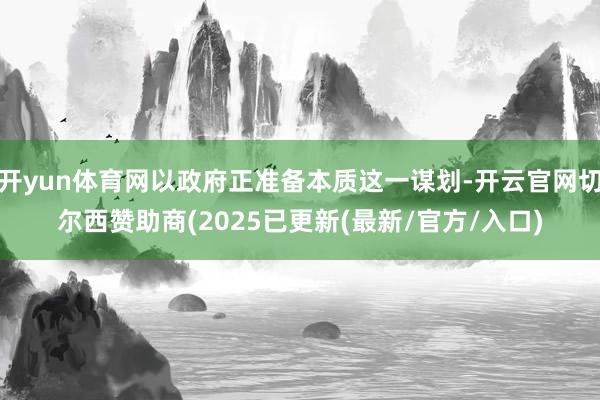 开yun体育网以政府正准备本质这一谋划-开云官网切尔西赞助商(2025已更新(最新/官方/入口)
