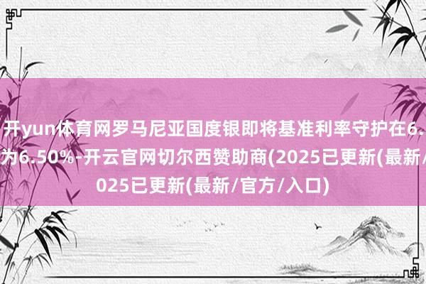 开yun体育网罗马尼亚国度银即将基准利率守护在6.50%，预估为6.50%-开云官网切尔西赞助商(2025已更新(最新/官方/入口)
