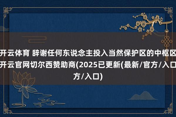 开云体育 辞谢任何东说念主投入当然保护区的中枢区-开云官网切尔西赞助商(2025已更新(最新/官方/入口)