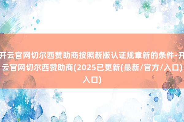 开云官网切尔西赞助商按照新版认证规章新的条件-开云官网切尔西赞助商(2025已更新(最新/官方/入口)