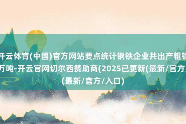 开云体育(中国)官方网站要点统计钢铁企业共出产粗钢2115万吨-开云官网切尔西赞助商(2025已更新(最新/官方/入口)