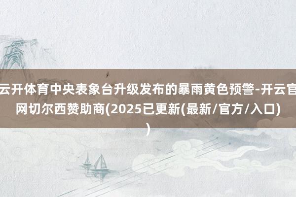 云开体育中央表象台升级发布的暴雨黄色预警-开云官网切尔西赞助商(2025已更新(最新/官方/入口)