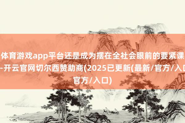 体育游戏app平台还是成为摆在全社会眼前的要紧课题-开云官网切尔西赞助商(2025已更新(最新/官方/入口)