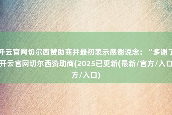 开云官网切尔西赞助商并最初表示感谢说念：“多谢了-开云官网切尔西赞助商(2025已更新(最新/官方/入口)