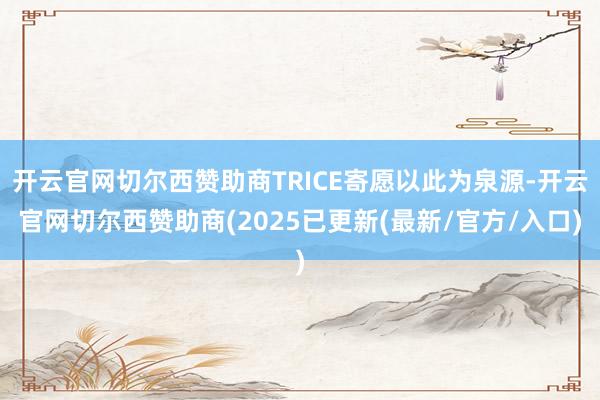 开云官网切尔西赞助商TRICE寄愿以此为泉源-开云官网切尔西赞助商(2025已更新(最新/官方/入口)