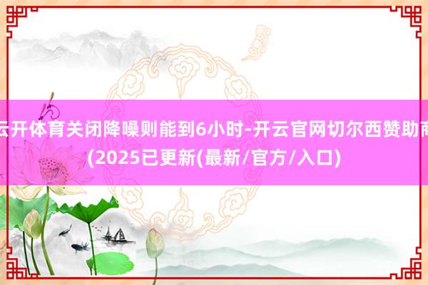 云开体育关闭降噪则能到6小时-开云官网切尔西赞助商(2025已更新(最新/官方/入口)