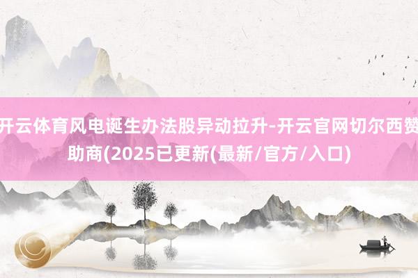 开云体育风电诞生办法股异动拉升-开云官网切尔西赞助商(2025已更新(最新/官方/入口)