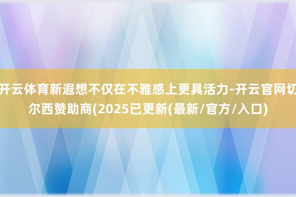 开云体育新遐想不仅在不雅感上更具活力-开云官网切尔西赞助商(2025已更新(最新/官方/入口)