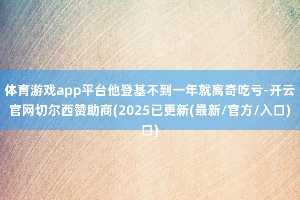 体育游戏app平台他登基不到一年就离奇吃亏-开云官网切尔西赞助商(2025已更新(最新/官方/入口)