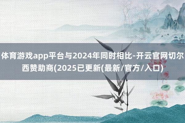体育游戏app平台与2024年同时相比-开云官网切尔西赞助商(2025已更新(最新/官方/入口)