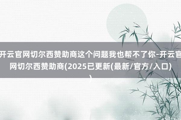 开云官网切尔西赞助商这个问题我也帮不了你-开云官网切尔西赞助商(2025已更新(最新/官方/入口)