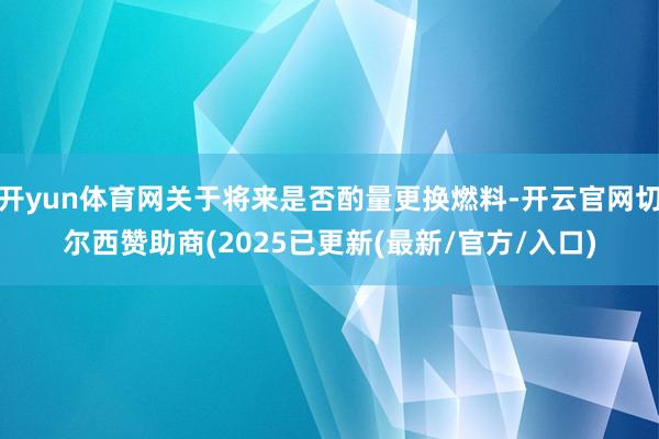 开yun体育网关于将来是否酌量更换燃料-开云官网切尔西赞助商(2025已更新(最新/官方/入口)