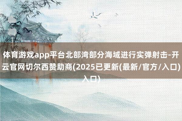 体育游戏app平台北部湾部分海域进行实弹射击-开云官网切尔西赞助商(2025已更新(最新/官方/入口)