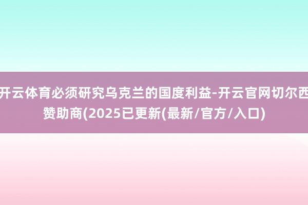 开云体育必须研究乌克兰的国度利益-开云官网切尔西赞助商(2025已更新(最新/官方/入口)