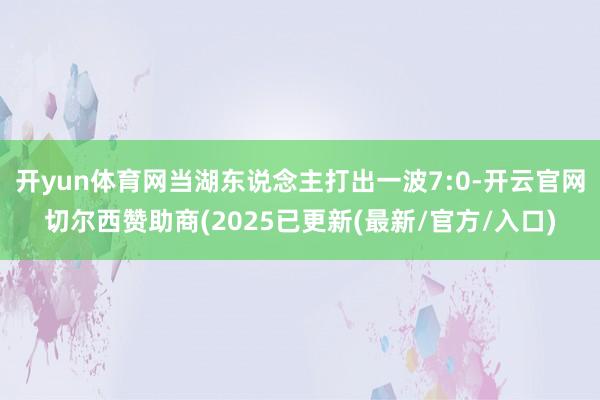 开yun体育网当湖东说念主打出一波7:0-开云官网切尔西赞助商(2025已更新(最新/官方/入口)